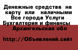 Денежные средства  на  карту  или   наличными - Все города Услуги » Бухгалтерия и финансы   . Архангельская обл.